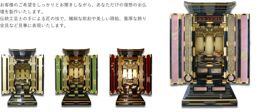 お客様のご希望をしっかりとお聞きしながら、あなただけの理想のお仏壇を製作いたします。伝統工芸士の手による匠の技で、繊細な彫刻や美しい蒔絵、重厚な飾り金具など見事に表現いたします。