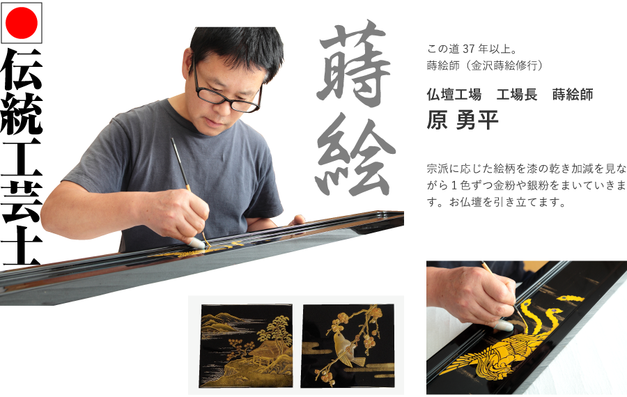 伝統工芸士。この道37年以上。蒔絵師（金沢蒔絵修行）。仏壇工場　工場長　蒔絵師　原 勇平。宗派に応じた絵柄を漆の乾き加減を見ながら１色ずつ金粉や銀粉をまいていきます。お仏壇を引き立てます。