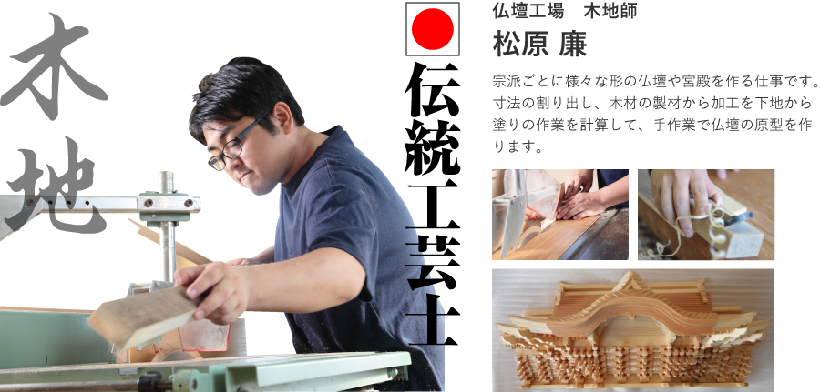 伝統工芸士。仏壇工場　木地師　松原 廉。宗派ごとに様々な形の仏壇や宮殿を作る仕事です。寸法の割り出し、木材の製材から加工を下地から塗りの作業を計算して、手作業で仏壇の原型を作ります。